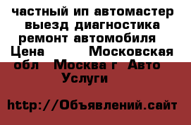 частный ип автомастер выезд диагностика ремонт автомобиля › Цена ­ 900 - Московская обл., Москва г. Авто » Услуги   